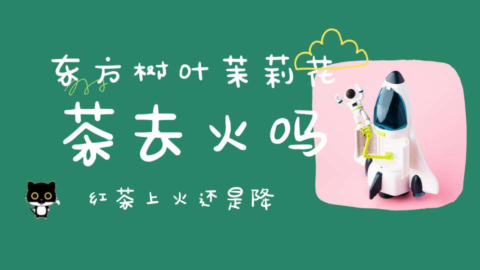 东方树叶茉莉花茶去火吗,红茶上火还是降火