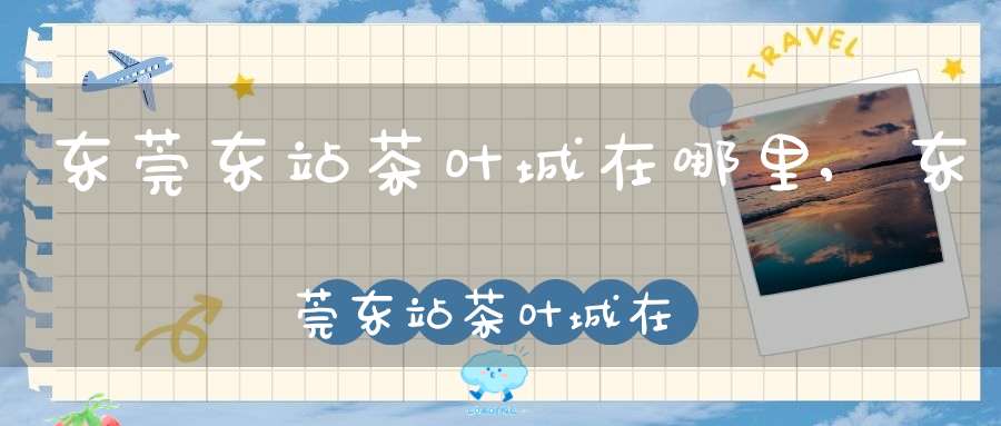 东莞东站茶叶城在哪里,东莞东站茶叶城在哪个镇