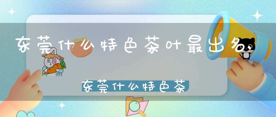 东莞什么特色茶叶最出名,东莞什么特色茶叶好喝
