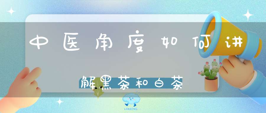 中医角度如何讲解黑茶和白茶