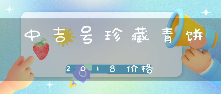 中吉号珍藏青饼2018价格
