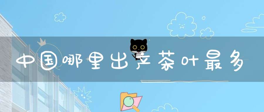 中国哪里出产茶叶最多