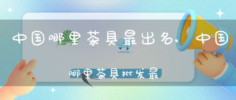 中国哪里茶具最出名,中国哪里茶具批发最便宜