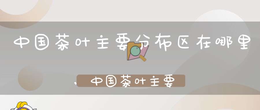 中国茶叶主要分布区在哪里,中国茶叶主要分布区有哪些