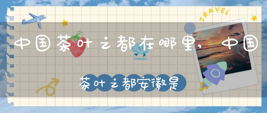 中国茶叶之都在哪里,中国茶叶之都安徽是哪里