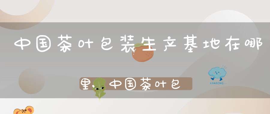 中国茶叶包装生产基地在哪里,中国茶叶包装批发市场在哪里