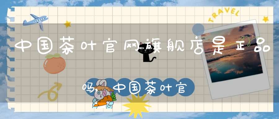 中国茶叶官网旗舰店是正品吗,中国茶叶官方旗舰店