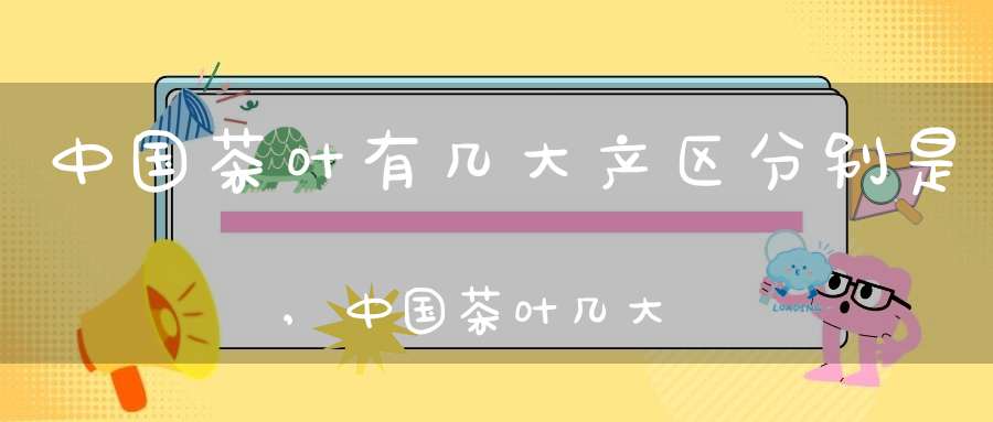 中国茶叶有几大产区分别是,中国茶叶几大产地