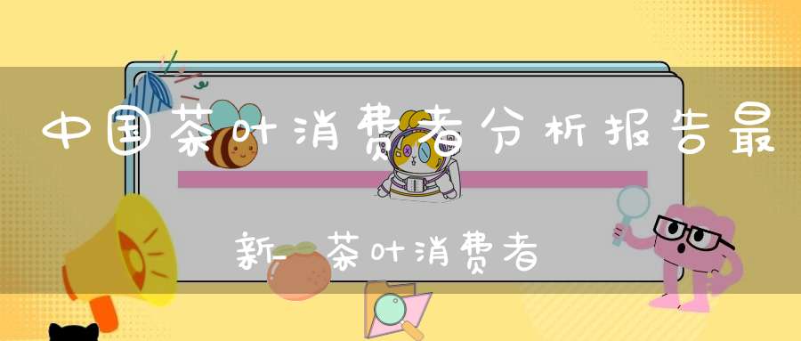 中国茶叶消费者分析报告最新_茶叶消费者市场分析