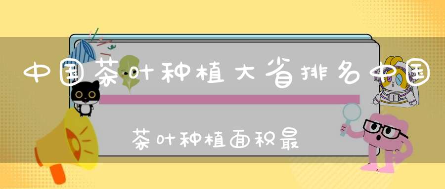 中国茶叶种植大省排名中国茶叶种植面积最大的省