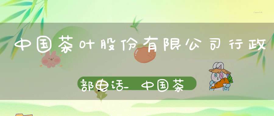 中国茶叶股份有限公司行政部电话_中国茶叶股份有限公司行政部主任