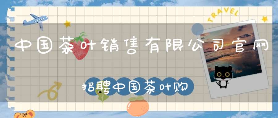 中国茶叶销售有限公司官网招聘中国茶叶购销官方商城
