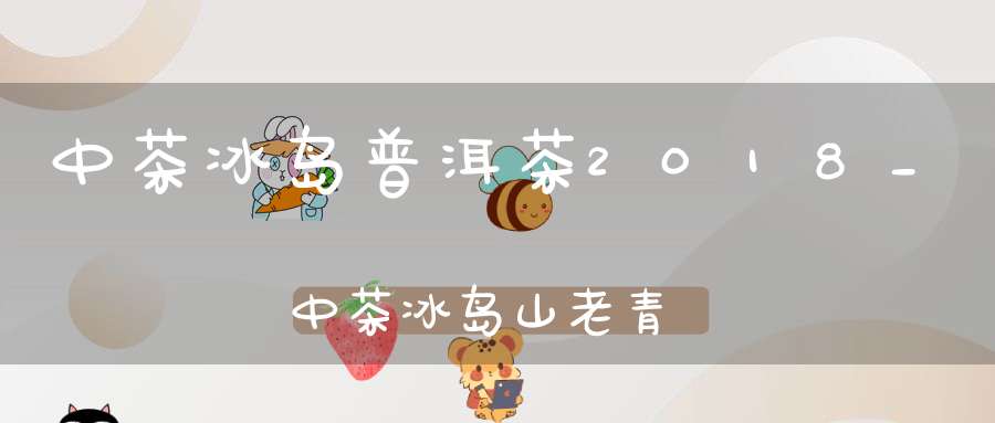 中茶冰岛普洱茶2018_中茶冰岛山老青饼怎么样