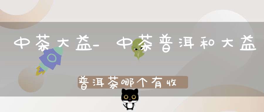 中茶大益_中茶普洱和大益普洱茶哪个有收藏价值
