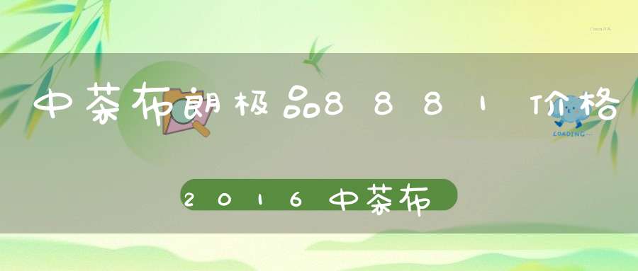 中茶布朗极品8881价格2016中茶布朗老树臻品
