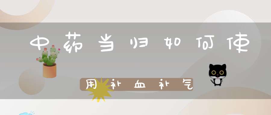 中药当归如何使用补血补气？