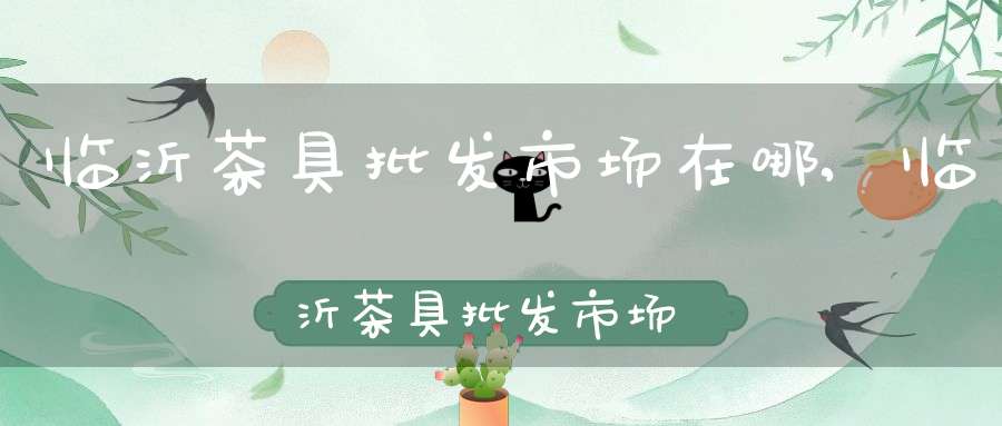 临沂茶具批发市场在哪,临沂茶具批发市场