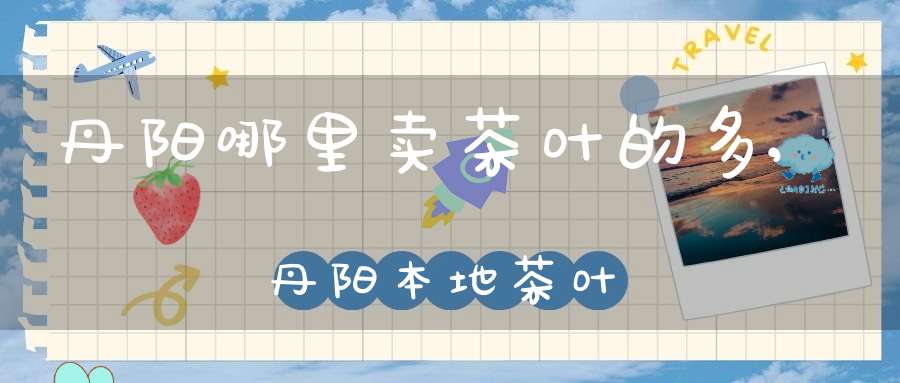 丹阳哪里卖茶叶的多,丹阳本地茶叶