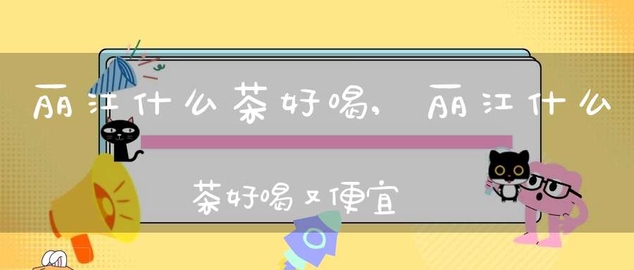 丽江什么茶好喝,丽江什么茶好喝又便宜