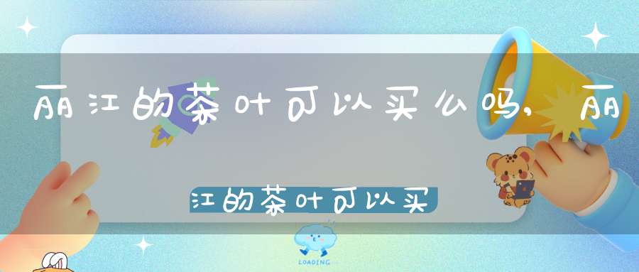 丽江的茶叶可以买么吗,丽江的茶叶可以买么现在