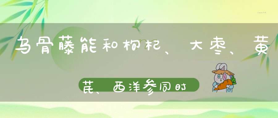 乌骨藤能和枸杞、大枣、黄芪、西洋参同时泡水饮用吗？