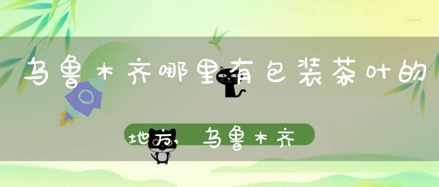 乌鲁木齐哪里有包装茶叶的地方,乌鲁木齐哪里有卖茶叶的