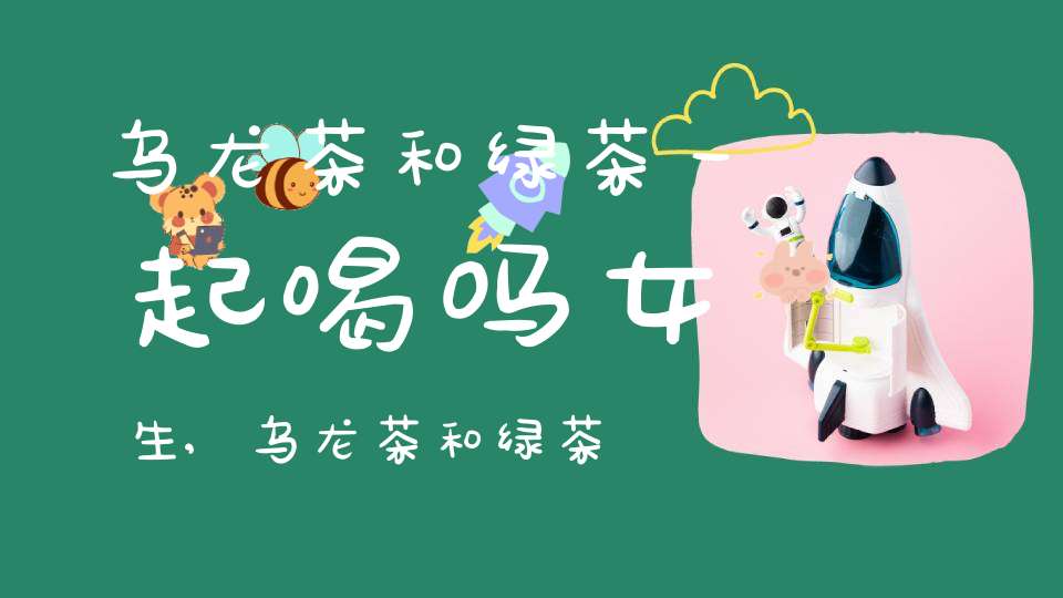 乌龙茶和绿茶一起喝吗女生,乌龙茶和绿茶一起喝吗会中毒吗