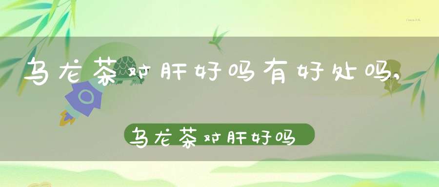 乌龙茶对肝好吗有好处吗,乌龙茶对肝好吗能喝吗
