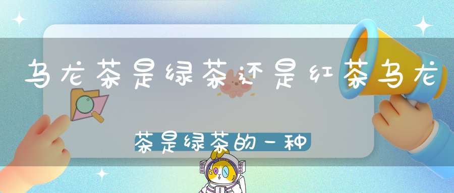 乌龙茶是绿茶还是红茶?乌龙茶是绿茶的一种吗?