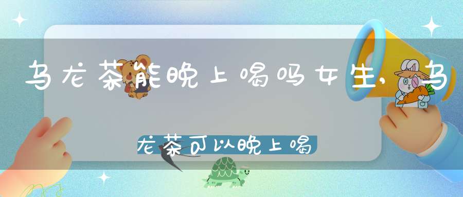 乌龙茶能晚上喝吗女生,乌龙茶可以晚上喝吗?