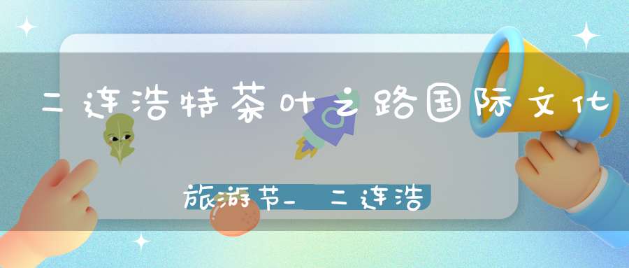 二连浩特茶叶之路国际文化旅游节_二连浩特新茶