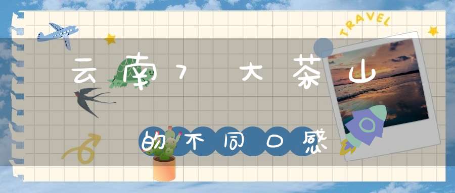 云南7大茶山的不同口感