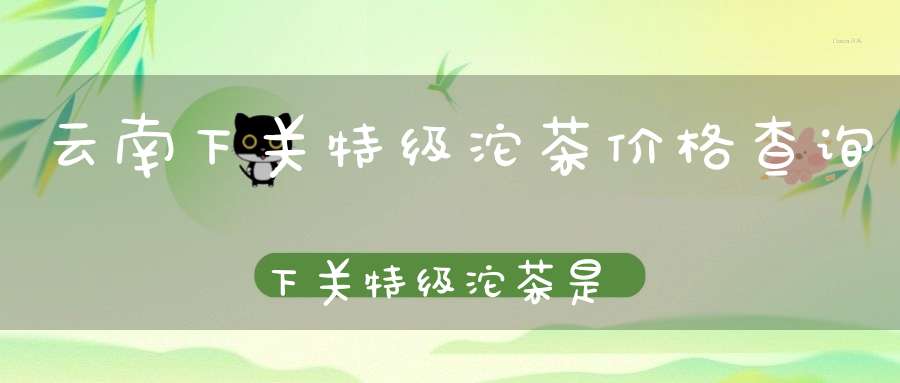 云南下关特级沱茶价格查询下关特级沱茶是生茶还是熟茶