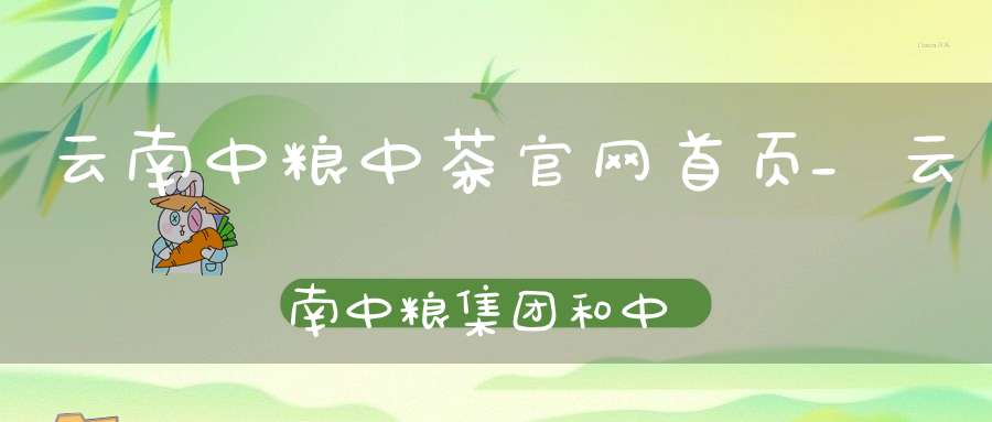 云南中粮中茶官网首页_云南中粮集团和中茶集团区别