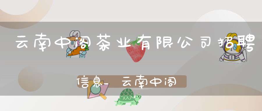 云南中阁茶业有限公司招聘信息_云南中阁茶业有限公司招聘电话