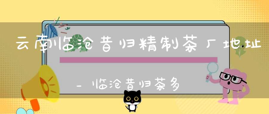 云南临沧昔归精制茶厂地址_临沧昔归茶多少钱一斤