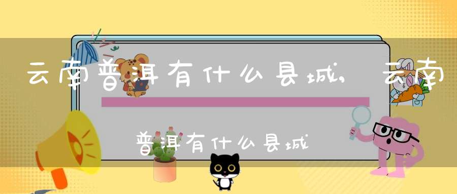 云南普洱有什么县城,云南普洱有什么县城名称
