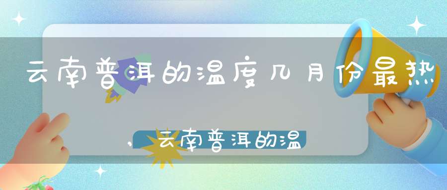 云南普洱的温度几月份最热,云南普洱的温度与湿度