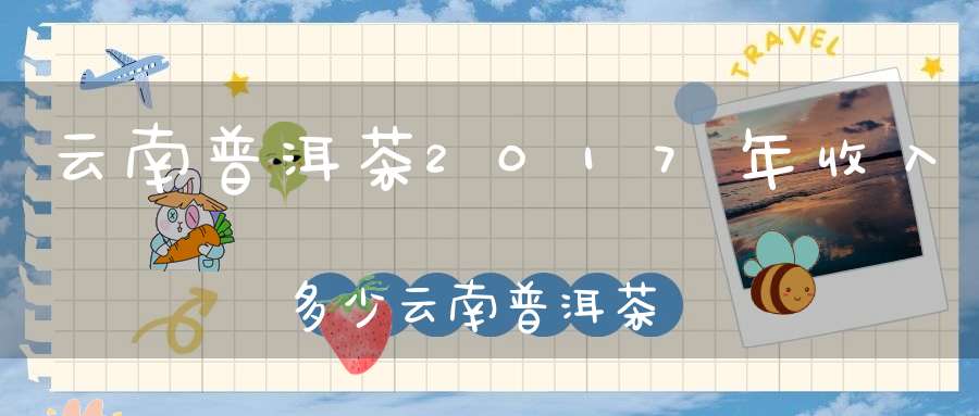 云南普洱茶2017年收入多少云南普洱茶每年销售额