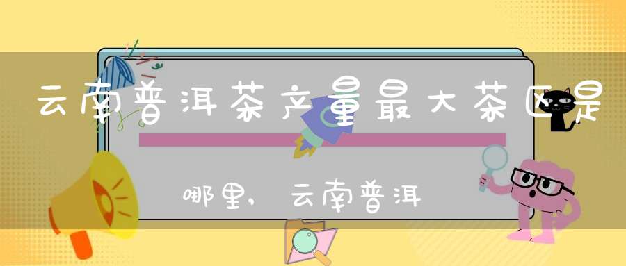 云南普洱茶产量最大茶区是哪里,云南普洱茶产地排名