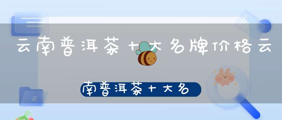 云南普洱茶十大名牌价格云南普洱茶十大名牌
