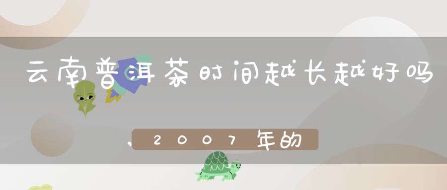 云南普洱茶时间越长越好吗,2007年的普洱茶一饼值多少钱