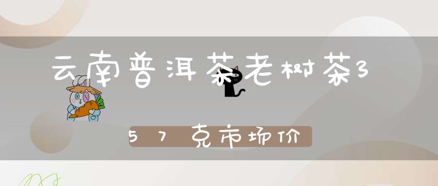 云南普洱茶老树茶357克市场价?