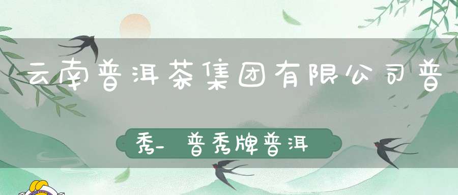 云南普洱茶集团有限公司普秀_普秀牌普洱茶官网