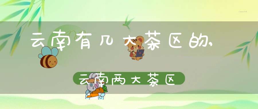 云南有几大茶区的,云南两大茶区