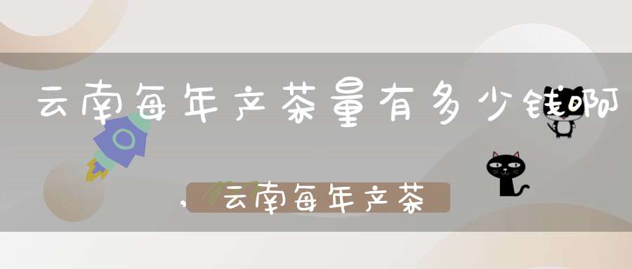 云南每年产茶量有多少钱啊,云南每年产茶多少吨