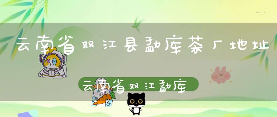 云南省双江县勐库茶厂地址云南省双江勐库茶厂怎么样