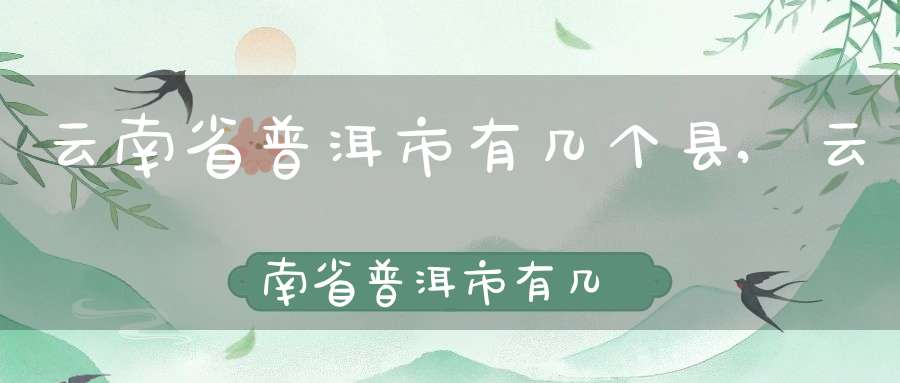 云南省普洱市有几个县,云南省普洱市有几个县城