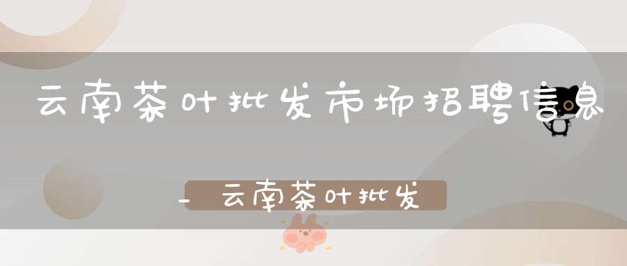 云南茶叶批发市场招聘信息_云南茶叶批发市场招聘电话