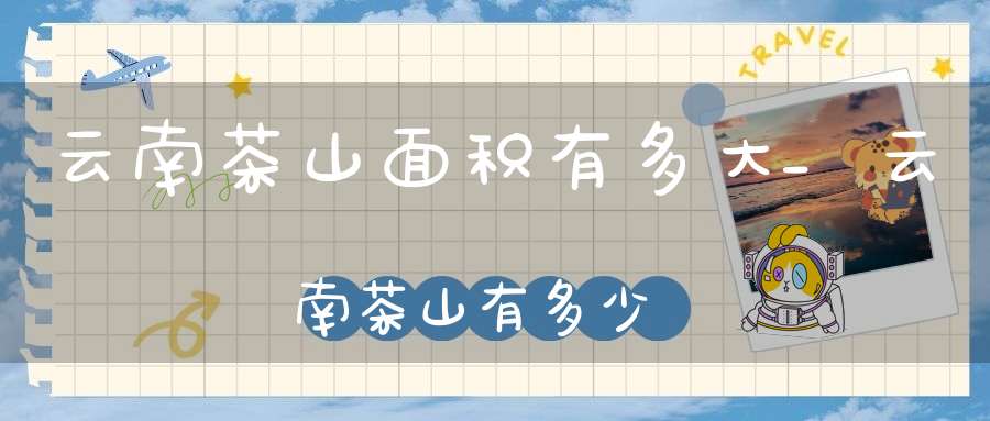 云南茶山面积有多大_云南茶山有多少